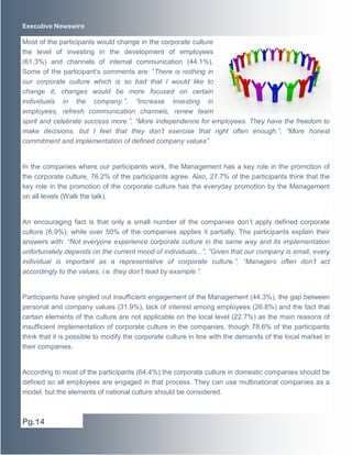 Executive Newswire
Most of the participants would change in the corporate culture
the level of investing in the development of employees
(61.3%) and channels of internal communication (44.1%).
Some of the participant’s comments are: “There is nothing in
our corporate culture which is so bad that I would like to
change it, changes would be more focused on certain
individuals in the company.”, “Increase investing in
employees, refresh communication channels, renew team
spirit and celebrate success more.”, “More independence for employees. They have the freedom to
make decisions, but I feel that they don’t exercise that right often enough.”, “More honest
commitment and implementation of defined company values”.
In the companies where our participants work, the Management has a key role in the promotion of
the corporate culture, 76.2% of the participants agree. Also, 27.7% of the participants think that the
key role in the promotion of the corporate culture has the everyday promotion by the Management
on all levels (Walk the talk).
An encouraging fact is that only a small number of the companies don’t apply defined corporate
culture (6.9%), while over 50% of the companies applies it partially. The participants explain their
answers with: “Not everyone experience corporate culture in the same way and its implementation
unfortunately depends on the current mood of individuals...”, “Given that our company is small, every
individual is important as a representative of corporate culture.”, “Managers often don’t act
accordingly to the values, i.e. they don’t lead by example.”.
Participants have singled out insufficient engagement of the Management (44.3%), the gap between
personal and company values (31.9%), lack of interest among employees (26.8%) and the fact that
certain elements of the culture are not applicable on the local level (22.7%) as the main reasons of
insufficient implementation of corporate culture in the companies, though 78.6% of the participants
think that it is possible to modify the corporate culture in line with the demands of the local market in
their companies.
According to most of the participants (64.4%) the corporate culture in domestic companies should be
defined so all employees are engaged in that process. They can use multinational companies as a
model, but the elements of national culture should be considered.
Pg.14
 