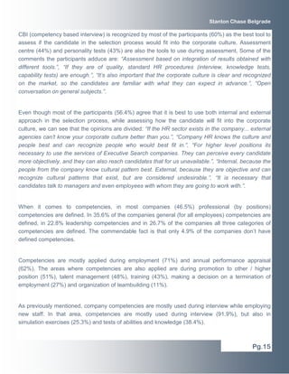 CBI (competency based interview) is recognized by most of the participants (60%) as the best tool to
assess if the candidate in the selection process would fit into the corporate culture. Assessment
centre (44%) and personality tests (43%) are also the tools to use during assessment. Some of the
comments the participants adduce are: “Assessment based on integration of results obtained with
different tools.”, “If they are of quality, standard HR procedures (interview, knowledge tests,
capability tests) are enough.”, “It’s also important that the corporate culture is clear and recognized
on the market, so the candidates are familiar with what they can expect in advance.”, “Open
conversation on general subjects.”.
Even though most of the participants (56.4%) agree that it is best to use both internal and external
approach in the selection process, while assessing how the candidate will fit into the corporate
culture, we can see that the opinions are divided: “If the HR sector exists in the company... external
agencies can’t know your corporate culture better than you.”, “Company HR knows the culture and
people best and can recognize people who would best fit in.”, “For higher level positions its
necessary to use the services of Executive Search companies. They can perceive every candidate
more objectively, and they can also reach candidates that for us unavailable.”, “Internal, because the
people from the company know cultural pattern best. External, because they are objective and can
recognize cultural patterns that exist, but are considered undesirable.”, “It is necessary that
candidates talk to managers and even employees with whom they are going to work with.”.
When it comes to competencies, in most companies (46.5%) professional (by positions)
competencies are defined. In 35.6% of the companies general (for all employees) competencies are
defined, in 22.8% leadership competencies and in 26.7% of the companies all three categories of
competencies are defined. The commendable fact is that only 4.9% of the companies don’t have
defined competencies.
Competencies are mostly applied during employment (71%) and annual performance appraisal
(62%). The areas where competencies are also applied are during promotion to other / higher
position (51%), talent management (48%), training (43%), making a decision on a termination of
employment (27%) and organization of teambuilding (11%).
As previously mentioned, company competencies are mostly used during interview while employing
new staff. In that area, competencies are mostly used during interview (91.9%), but also in
simulation exercises (25.3%) and tests of abilities and knowledge (38.4%).
Pg.15
Stanton Chase Belgrade
 