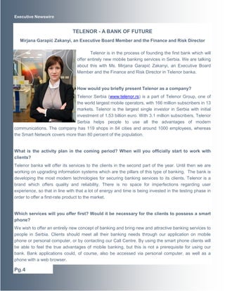Executive Newswire
Telenor is in the process of founding the first bank which will
offer entirely new mobile banking services in Serbia. We are talking
about this with Ms. Mirjana Garapić Zakanyi, an Executive Board
Member and the Finance and Risk Director in Telenor banka.
How would you briefly present Telenor as a company?
Telenor Serbia (www.telenor.rs) is a part of Telenor Group, one of
the world largest mobile operators, with 166 million subscribers in 13
markets. Telenor is the largest single investor in Serbia with initial
investment of 1.53 billion euro. With 3.1 million subscribers, Telenor
Serbia helps people to use all the advantages of modern
communications. The company has 119 shops in 84 cities and around 1000 employees, whereas
the Smart Network covers more than 80 percent of the population.
What is the activity plan in the coming period? When will you officially start to work with
clients?
Telenor banka will offer its services to the clients in the second part of the year. Until then we are
working on upgrading information systems which are the pillars of this type of banking. The bank is
developing the most modern technologies for securing banking services to its clients. Telenor is a
brand which offers quality and reliability. There is no space for imperfections regarding user
experience, so that in line with that a lot of energy and time is being invested in the testing phase in
order to offer a first-rate product to the market.
Which services will you offer first? Would it be necessary for the clients to possess a smart
phone?
We wish to offer an entirely new concept of banking and bring new and attractive banking services to
people in Serbia. Clients should meet all their banking needs through our application on mobile
phone or personal computer, or by contacting our Call Centre. By using the smart phone clients will
be able to feel the true advantages of mobile banking, but this is not a prerequisite for using our
bank. Bank applications could, of course, also be accessed via personal computer, as well as a
phone with a web browser.
TELENOR - A BANK OF FUTURE
Mirjana Garapić Zakanyi, an Executive Board Member and the Finance and Risk Director
Pg.4
 