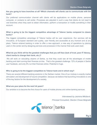 Are you going to have branches at all? Which channels will clients use to communicate with the
bank?
Our preferred communication channel with clients will be applications on mobile phone, personal
computer, or contacts to call center. Processes are adjusted in such a way that clients do not need to
visit branches when they want to obtain information, perform a transaction or modify something in their
account.
What is going to be the biggest competitive advantage of Telenor banka compared to classic
banks?
The biggest competitive advantage of Telenor banka will be user experience. Our services will be
innovative, of European standard and quality, user friendly and accessible at any moment and at any
place. Telenor entered banking in order to offer a new approach, a new way of operations by placing
users in the center and by designing services and processes in the manner that suits users best.
What do you think will be the greatest challenges that you will face (lack of trust, poor IT literacy,
client inertia to change their bank, etc.)?
We will work on educating citizens of Serbia, so that they could see all the advantages of mobile
banking and start running their finances on-line. That is the greatest challenge. 72% of people in Serbia
use Facebook, and only 9% run their finances online. Potential is huge.
Who is going to be the biggest competition to Telenor bank and in which way?
There are several different banking solutions in the Serbian market. One of our motives is exactly market
stimulation and development of sound competition, because we believe that launching innovations is one
of the key factors for the development of a society.
What are your plans for the next 5-6 years?
Our ambition is to become the first choice for users of mobile phones and online banking services.
Interviewed by Jasmina Milošević,
Principal Consultant, Stanton Chase Belgrade
Pg.5
Stanton Chase Belgrade
 