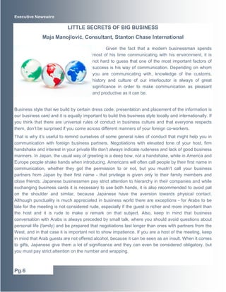 Executive Newswire
Given the fact that a modern businessman spends
most of his time communicating with his environment, it is
not hard to guess that one of the most important factors of
success is his way of communication. Depending on whom
you are communicating with, knowledge of the customs,
history and culture of our interlocutor is always of great
significance in order to make communication as pleasant
and productive as it can be.
Business style that we build by certain dress code, presentation and placement of the information is
our business card and it is equally important to build this business style locally and internationally. If
you think that there are universal rules of conduct in business culture and that everyone respects
them, don’t be surprised if you come across different manners of your foreign co-workers.
That is why it’s useful to remind ourselves of some general rules of conduct that might help you in
communication with foreign business partners. Negotiations with elevated tone of your host, firm
handshake and interest in your private life don’t always indicate rudeness and lack of good business
manners. In Japan, the usual way of greeting is a deep bow, not a handshake, while in America and
Europe people shake hands when introducing. Americans will often call people by their first name in
communication, whether they got the permission to or not, but you mustn’t call your business
partners from Japan by their first name - that privilege is given only to their family members and
close friends. Japanese businessmen pay strict attention to hierarchy in their companies and while
exchanging business cards it is necessary to use both hands, it is also recommended to avoid pat
on the shoulder and similar, because Japanese have the aversion towards physical contact.
Although punctuality is much appreciated in business world there are exceptions - for Arabs to be
late for the meeting is not considered rude, especially if the guest is richer and more important than
the host and it is rude to make a remark on that subject. Also, keep in mind that business
conversation with Arabs is always preceded by small talk, where you should avoid questions about
personal life (family) and be prepared that negotiations last longer than ones with partners from the
West, and in that case it is important not to show impatience. If you are a host of the meeting, keep
in mind that Arab guests are not offered alcohol, because it can be seen as an insult. When it comes
to gifts, Japanese give them a lot of significance and they can even be considered obligatory, but
you must pay strict attention on the number and wrapping.
LITTLE SECRETS OF BIG BUSINESS
Maja Manojlović, Consultant, Stanton Chase International
Pg.6
 