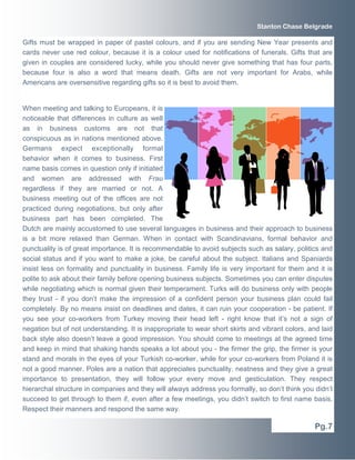Gifts must be wrapped in paper of pastel colours, and if you are sending New Year presents and
cards never use red colour, because it is a colour used for notifications of funerals. Gifts that are
given in couples are considered lucky, while you should never give something that has four parts,
because four is also a word that means death. Gifts are not very important for Arabs, while
Americans are oversensitive regarding gifts so it is best to avoid them.
When meeting and talking to Europeans, it is
noticeable that differences in culture as well
as in business customs are not that
conspicuous as in nations mentioned above.
Germans expect exceptionally formal
behavior when it comes to business. First
name basis comes in question only if initiated
and women are addressed with Frau
regardless if they are married or not. A
business meeting out of the offices are not
practiced during negotiations, but only after
business part has been completed. The
Dutch are mainly accustomed to use several languages in business and their approach to business
is a bit more relaxed than German. When in contact with Scandinavians, formal behavior and
punctuality is of great importance. It is recommendable to avoid subjects such as salary, politics and
social status and if you want to make a joke, be careful about the subject. Italians and Spaniards
insist less on formality and punctuality in business. Family life is very important for them and it is
polite to ask about their family before opening business subjects. Sometimes you can enter disputes
while negotiating which is normal given their temperament. Turks will do business only with people
they trust - if you don’t make the impression of a confident person your business plan could fail
completely. By no means insist on deadlines and dates, it can ruin your cooperation - be patient. If
you see your co-workers from Turkey moving their head left - right know that it’s not a sign of
negation but of not understanding. It is inappropriate to wear short skirts and vibrant colors, and laid
back style also doesn’t leave a good impression. You should come to meetings at the agreed time
and keep in mind that shaking hands speaks a lot about you - the firmer the grip, the firmer is your
stand and morals in the eyes of your Turkish co-worker, while for your co-workers from Poland it is
not a good manner. Poles are a nation that appreciates punctuality, neatness and they give a great
importance to presentation, they will follow your every move and gesticulation. They respect
hierarchal structure in companies and they will always address you formally, so don’t think you didn’t
succeed to get through to them if, even after a few meetings, you didn’t switch to first name basis.
Respect their manners and respond the same way.
Pg.7
Stanton Chase Belgrade
 