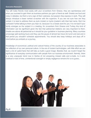 Executive Newswire
You will make friends most easily with your co-workers from Greece, they are spontaneous and
when you succeed to gain them as business partners you gain a friend as well. Greeks are loud and
noisy in debates, but that is not a sign of their rudeness, but passion they express in work. They will
always introduce a lower ranked co-worker with the superiors. If you are not sure how are they
ranked, it is best to address them as kyrie (mister) or kyiria (madam) with their last name. Don’t be
confused if while talking to them you hear ne, because it is a Greek word for yes. It is not bad if your
family emerges as the subject in a meeting, for co-workers from Greece and Turkey this kind of
information can be significant given the fact that patriarchal relations are very important to them.
Greeks are above all patriarchal so it should be your guideline in business planning. Many countries
encourage split working hours and they use the pause of almost two hours for lunch and rest and in
that period you shouldn’t schedule appointments. You should also keep holidays and days off in
mind before you embark on a journey.
Knowledge of economical, political and cultural history of the country of our business associates is
the reflection of our own personal culture. In the era of modern technologies, with little effort we can
learn a lot of useful facts that will help us build a good image. Besides that, we mustn’t forget the
significance of everyday communication with people from our business environment. Namely, there
is a very unpopular trend now in Serbia of not answering missed calls and e-mails. Is it work
overload or lack of time, unintentional oversight or simply negligence remains for us to guess...
Pg.8
 