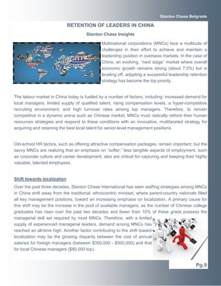 Multinational corporations (MNCs) face a multitude of
challenges in their effort to achieve and maintain a
leadership position in overseas markets. In the case of
China, an evolving, “next stage” market where overall
economic growth remains strong (about 7.5%) but is
leveling off, adopting a successful leadership retention
strategy has become the top priority.
The labour market in China today is fuelled by a number of factors, including: increased demand for
local managers, limited supply of qualified talent, rising compensation levels, a hyper-competitive
recruiting environment, and high turnover rates among top managers. Therefore, to remain
competitive in a dynamic arena such as Chinese market, MNCs must radically rethink their human
resources strategies and respond to these conditions with an innovative, multifaceted strategy for
acquiring and retaining the best local talent for senior-level management positions.
Old-school HR tactics, such as offering attractive compensation packages, remain important; but the
savvy MNCs are realizing that an emphasis on “softer,” less tangible aspects of employment, such
as corporate culture and career development, also are critical for capturing and keeping their highly
valuable, talented employees.
Shift towards localization
Over the past three decades, Stanton Chase International has seen staffing strategies among MNCs
in China shift away from the traditional, ethnocentric mindset, where parent-country nationals filled
all key management positions, toward an increasing emphasis on localization. A primary cause for
this shift may be the increase in the pool of available managers, as the number of Chinese college
graduates has risen over the past two decades and fewer than 10% of these grads possess the
managerial skill set required by most MNCs. Therefore, with a limited
supply of experienced managerial leaders, demand among MNCs has
reached an all-time high. Another factor contributing to the shift toward
localization may be the growing disparity between the cost of annual
salaries for foreign managers (between $350,000 - $500,000) and that
for local Chinese managers ($80,000 top).
Pg.9
Stanton Chase Belgrade
RETENTION OF LEADERS IN CHINA
Stanton Chase Insights
 