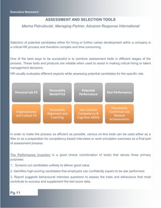Executive Newswire 
Selection of potential candidates either for hiring or further career development within a company is 
a critical HR process and therefore complex and time consuming. 
One of the best ways to be successful is to combine assessment tools in different stages of the 
process. These tools and products are reliable when used to assist in making critical hiring or talent 
management decisions. 
HR usually evaluates different aspects while assessing potential candidates for the specific role. 
In order to make the process as efficient as possible, various on-line tools can be used either as a 
filter or as a preparation for competency based interviews or work simulation exercises as a final part 
of assessment process. 
The Performance Inventory is a good choice (combination of tools) that serves three primary 
purposes: 
1. Screens out candidates unlikely to deliver good value 
2. Identifies high-scoring candidates that employers can confidently expect to be star performers 
3. Report suggests behavioural interview questions to assess the traits and behaviours that most 
contribute to success and supplement the test score data. 
Pg.11 
ASSESSMENT AND SELECTION TOOLS 
Marina Petruševski, Managing Partner, Advance Response International 
 