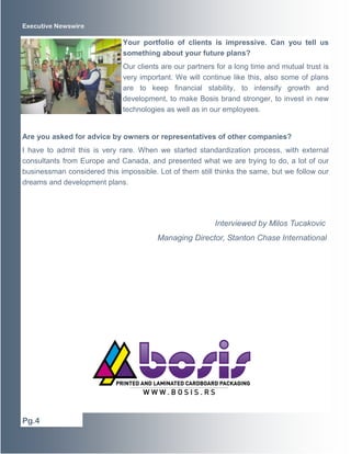 Executive Newswire 
Your portfolio of clients is impressive. Can you tell us 
something about your future plans? 
Our clients are our partners for a long time and mutual trust is 
very important. We will continue like this, also some of plans 
are to keep financial stability, to intensify growth and 
development, to make Bosis brand stronger, to invest in new 
technologies as well as in our employees. 
Are you asked for advice by owners or representatives of other companies? 
I have to admit this is very rare. When we started standardization process, with external 
consultants from Europe and Canada, and presented what we are trying to do, a lot of our 
businessman considered this impossible. Lot of them still thinks the same, but we follow our 
dreams and development plans. 
Interviewed by Milos Tucakovic 
Managing Director, Stanton Chase International 
Pg.4 
 