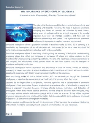 Executive Newswire 
The claim that business world is disconnected with emotions was 
prevailing until recently. However, the rules in business world are 
changing and today our abilities are assessed by new criteria, 
being smart or professional is not enough anymore – it’s equally 
important how well we manage ourselves and how well we 
establish relationships with others. The significance of emotional 
intelligence is increasing in modern business environment. 
Emotional intelligence doesn’t guarantee success in business world by itself, but it certainly is a 
foundation for development of social competencies, that proved to be twice more important for 
achieving business results than intellectual ability or technical skills. 
Emotional intelligence refers to the ability of recognizing the meaning of emotions, understanding 
emotional states that affect our behaviour or behaviour of others and using emotions as the 
foundation for understanding and solving problems. The one who has these abilities is considered a 
well adapted and emotionally skilled person, while the one who doesn’t, can be damaged in 
emotional and social functioning. 
Emotional intelligence implies motivation and endurance in case of failure, control of instincts, 
managing of moods, empathy. Academic intelligence (IQ) doesn’t have a lot to do with emotional life, 
people with extremely high IQ can be very uncertain in different life situations. 
Most importantly, unlike IQ that is defined by birth, EQ can be developed through life. Emotional 
intelligence is based on the awareness of own feelings in the moment when they occur. 
Leaders, as the organization’s key players, have the significant role in development of emotional 
intelligence of their associates. Experts emphasize that emotional effect of what leader is saying and 
doing is especially important because it largely affects feelings, motivation and dedication of 
employees. When they initiate positive emotions, leaders drag out the best from everyone, they 
encourage positive attitude and create synergy within a team as a whole. If they initiate negative 
emotions, leaders undermine emotional foundation that allows people to shine and cause emotional 
misbalance i.e. disharmony among team members. 
Modern leaders need to constantly work on development of their own and the emotional intelligence 
of their team members, especially in such turbulent environment as we face nowadays. 
Pg.10 
THE IMPORTANCE OF EMOTIONAL INTELLIGENCE 
Jovana Lucanin, Researcher, Stanton Chase International 
 