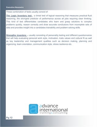 Executive Newswire 
These combination of tests usually consist of: 
The Logic Inventory test - a timed test of logical reasoning that measures practical fluid 
reasoning, the strongest predictor of performance across all jobs requiring clear thinking. 
This kind of test differentiates candidates who learn and grasp solutions to complex 
problems quickly, reason correctly and draw accurate conclusions from incomplete sets of 
data and provides insight into a candidates trainability and problem solving skills 
Strengths inventory – usually consisting of personality testing and different questionnaires 
that will help evaluating personal work style, motivation, traits values and cultural fit as well 
as key leadership and management qualities such as decision making, planning and 
organizing, team orientation, communication style, stress resilience etc. 
Pg.12 
 