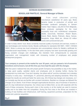 Executive Newswire 
SERBIAN BUSINESSMEN - 
BOGOLJUB PANTELIC, General Manager of Bosis 
From small silkscreen print ing 
manufacture established 32 years ago, Bosis 
became leader in production of printed and 
laminated cardboard packaging at Serbian 
market. Near Valjevo, only 80 km from Belgrade, 
Bosis produces packaging for the most 
successful local and multinational companies: 
Nestle, Coca-Cola, Heineken, Robert Bosch, 
Grand, Štark, Bambi, Polimark, Aleva, Carnex, 
Neoplanta, Knjaz Miloš etc. Almost 63 million 
boxes were produced last year. 
In order to keep clients’ trust, Bosis constantly improves quality of products and services, invests in 
new technologies and monitors trends. Beside certificates for standards ISO 9001, 14001 i OHSAS 
18001, Bosis is among two local companies who accomplished criteria for Nestle’s certificate for 
corporate-social responsibility. In the last three years company has been dynamically growing and 
facing constant changes and challenges, like transition from entrepreneurial to corporate 
organization and management model, with increasing number of employees and people 
development programs. 
Your company is present at the market for over 30 years, and you passed a lot of economic 
transitions and turnovers, but all this time you have kept the pace with the changes. 
After few years I realized that only with proper growth Company has possibility to stay in the market, 
to keep good quality, satisfied clients and employees and to develop further. During the 
development my motto was “If we don’t develop, the others will do” and this motivated me to develop 
Company in every way – technologies, IT, personnel, planning and adapting standards. When this 
showed the results we continued faster the same way. All of these big changes are necessary, so I 
can honestly say that we are familiar with constant transitions. Besides our changes we followed the 
changes of our clients. A lot of them changed organizational structure, way of business or became a 
part of a big multinational companies. Our choice was to follow them, so we still cooperate with the 
most of these companies. During each crisis in the country or at the market we used to improve 
quality and to be better then the competition. During the first crisis in the 90-ies we invested in 
building of new facilities and infrastructure, stuff training, equipment purchase, preparation for the 
market and customer acquisition. 
Pg.2 
 