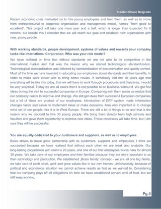 Stanton Chase Belgrade 
Recent economic crisis motivated us to hire young employees and train them, as well as to move 
from entrepreneurial to corporate organization and management model, named “from good to 
excellent”. This project will take one more year and a half, which is longer than expected for 6 
months, but beside this I consider that we will reach our goal and establish new organisation with 
new, young people. 
With working standards, people development, systems of values and rewards your company 
looks like International Corporation. Who was your role model? 
We have realized on time that without standards we are not able to be competitive in the 
international market and that was the reason why we started technological standardization. 
Technological standardization was followed by standardization of documentation and quality control. 
Most of the time we have invested in educating our employees about standards and their benefits, in 
order to make work easier and to bring better results. If somebody told me 10 years ago that 
everything will be like it is today, that we will have to work through procedures and directives, I would 
be very sceptical. Today we are all aware that it is not possible to do business without it. We got first 
ideas during the visit to successful companies in Europe. Comparing with them made us realize that 
our company needs to improve and change. We still get ideas from successful European companies 
but a lot of ideas are product of our employees. Introduction of ERP system made information 
changes faster and easier to implement ideas or make decisions. Also very important is to change 
mind set of our people, like it is in West Europe. There are still a lot of things to do and that is the 
reason why we decided to hire 30 young people. We bring them directly from high schools and 
faculties and gave them opportunity to express new ideas. These processes will take time, but I am 
sure they will be successful. 
You are equally dedicated to your customers and suppliers, as well as to employees. 
Bosis strives to make good partnership with its customers, suppliers and employees. I think we 
succeeded because we have realized that without each other we are weak and unstable. Our 
long-lasting cooperation with client is 20 years, and one of our first employees works here for almost 
30 years. We take care of our employees and their families because they are more important to us 
than technology and production. We established „Bosis family“ concept - we are all one big family, 
we take care of each other, work and grow values like in our own homes. Unfortunately, because of 
political and economical situation we cannot achieve results as fast as we wanted to. Considering 
that our company pays off all obligations on time we have established certain level of trust, but we 
still keep working. 
Pg.3 
 