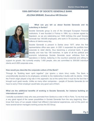 Stanton Chase Belgrade 
What can you tell us about Societe Generale and its 
subsidiary in Serbia? 
Societe Generale group is one of the strongest European financial 
institutions. It was founded in France in 1864, by a decree signed by 
Napoleon, so we are celebrating our 150th birthday this year! Societe 
Generale has 148.000 employees, who work in 76 countries, serving 32 
millions of clients every day. 
Societe Generale is present in Serbia since 1977, when the first 
representative office was open. In 2001 it expanded the portfolio from 
corporate to retail clients, thus becoming a universal bank. It grew 
steadily and now has 106 branches. In spite of all the political and 
economic turbulences Societe Generale never withdrew from its 
operations in Serbia, believing in the country’s potential and willing to 
support its growth. We currently employ 1.400 people, who are committed to 309.000 individual 
clients and 6.900 corporate ones. 
How would you describe the corporate culture of the Bank? 
Through its “Building team spirit together” (Jer igramo u istom timu) motto. The Bank is 
unconditionally devoted to its employees, similarly to the relationship it builds with its clients. I think 
the French origin played a big role in this approach, but at the same time it must be the fact that it 
brought such good results. Unlike so many other companies – people of Societe Generale do not 
have to worry if their employer would take very good care of them. 
What are the additional benefits of working in Societe Generale, for instance building an 
international career? 
I actually succeeded a lady who was promoted from Serbia to a role in HQ in Paris. To me that was 
a very good signal of the career possibilities in Societe Generale from the very beginning. Now I 
know that many of our people indeed had different international experiences, and at this point we 
have several senior managers working across the SG Group. 
Pg.5 
150th BIRTHDAY OF SOCIETE GENERALE BANK 
JELENA SRIBAR, Executive HR Director 
 