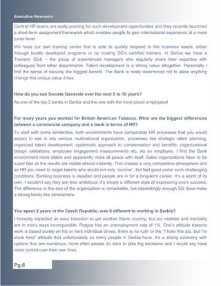 Executive Newswire 
Central HR teams are really pushing for such development opportunities and they recently launched 
a short-term assignment framework which enables people to gain international experience at a more 
junior level. 
We have our own training center that is able to quickly respond to the business needs, either 
through locally developed programs or by hosting SG’s certified trainers. In Serbia we have a 
Trainers’ Club – the group of experienced managers who regularly share their expertise with 
colleagues from other departments. Talent development is a strong value altogether. Personally I 
find the sense of security the biggest benefit. The Bank is really determined not to allow anything 
change this unique value it has. 
How do you see Societe Generale over the next 5 to 10 years? 
As one of the top 3 banks in Serbia and the one with the most proud employees! 
For many years you worked for British American Tobacco. What are the biggest differences 
between a commercial company and a bank in terms of HR? 
To start with some similarities: both environments have comparable HR processes that you would 
expect to see in any serious multinational organization, processes like strategic talent planning, 
organized talent development, systematic approach to compensation and benefits, organizational 
design validations, employee engagement measurements etc. As an employee, I find the Bank 
environment more stable and apparently more at peace with itself. Sales organizations have to be 
super fast as the results are visible almost instantly. This creates a very competitive atmosphere and 
as HR you need to target talents who would not only “survive”, but feel good under such challenging 
conditions. Banking business is steadier and people are in for a long-term career. It’s a world of its 
own. I wouldn’t say they are less ambitious; it’s simply a different style of expressing one’s success. 
The difference in the size of the organization is remarkable, but interestingly enough SG does make 
a strong family-like atmosphere. 
You spent 2 years in the Czech Republic, was it different to working in Serbia? 
I honestly expected an easy transition to yet another Slavic country, but our realities and mentality 
are in many ways incomparable. Prague has an unemployment rate of 1%. One’s attitude towards 
work is based purely on his or hers individual drives, there is no rush or the “I hate this job, but I’m 
stuck here” attitude that unfortunately so many people in Serbia have. It’s a strong economy with 
options that are numerous; more often people do dare to take big decisions and I would say have 
more control over their own lives. 
Pg.6 
 