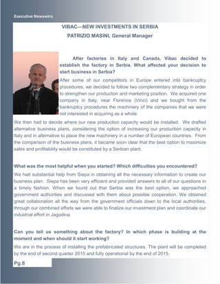 Executive Newswire 
After factories in Italy and Canada, Vibac decided to 
establish the factory in Serbia. What affected your decision to 
start business in Serbia? 
After some of our competitors in Europe entered into bankruptcy 
procedures, we decided to follow two complementary strategy in order 
to strengthen our production and marketing position. We acquired one 
company in Italy, near Florence (Vinci) and we bought from the 
bankruptcy procedures the machinery of the companies that we were 
not interested in acquiring as a whole. 
We then had to decide where our new production capacity would be installed. We drafted 
alternative business plans, considering the option of increasing our production capacity in 
Italy and in alternative to place the new machinery in a number of European countries. From 
the comparison of the business plans, it became soon clear that the best option to maximize 
sales and profitability would be constituted by a Serbian plant. 
What was the most helpful when you started? Which difficulties you encountered? 
We had substantial help from Siepa in obtaining all the necessary information to create our 
business plan. Siepa has been very efficient and provided answers to all of our questions in 
a timely fashion. When we found out that Serbia was the best option, we approached 
government authorities and discussed with them about possible cooperation. We obtained 
great collaboration all the way from the government officials down to the local authorities, 
through our combined efforts we were able to finalize our investment plan and coordinate our 
industrial effort in Jagodina. 
Can you tell us something about the factory? In which phase is building at the 
moment and when should it start working? 
We are in the process of installing the prefabricated structures. The plant will be completed 
by the end of second quarter 2015 and fully operational by the end of 2015. 
Pg.8 
VIBAC—NEW INVESTMENTS IN SERBIA 
PATRIZIO MASINI, General Manager 
 