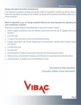 Stanton Chase Belgrade 
Do you have plans for further development? 
Yes, however our project is already very big (60 million € investment), therefore we will first need to 
reach full occupation according to the contract we signed with the government before planning our 
future expansion. 
What is important to you as foreign investor? What is the most important for attracting the 
new investments in Serbia? 
There are a number of factors that influenced our decision to invest in Serbia. 
• Grants (capital contribution) form the Serbian government and the city of Jagodina (land and 
facilities) 
• Low labor cost 
• 10 years of tax exemption and low overall standard taxation 
• Custom agreements with Russia, Byelorussia and Kazakhstan, allowing export without duties 
from Serbia 
• Low electricity cost 
• Low gas cost 
• Central location in Eastern Europe and proximity to the fastest growing markets 
• Weak currency, with potential increase in cost efficiency for exporting companies (like Vibac) 
• Industrial culture, Yugoslavia was an industrialized country 
Interviewed by Maja Manojlovic 
Consultant, Stanton Chase International 
Pg.9 
 