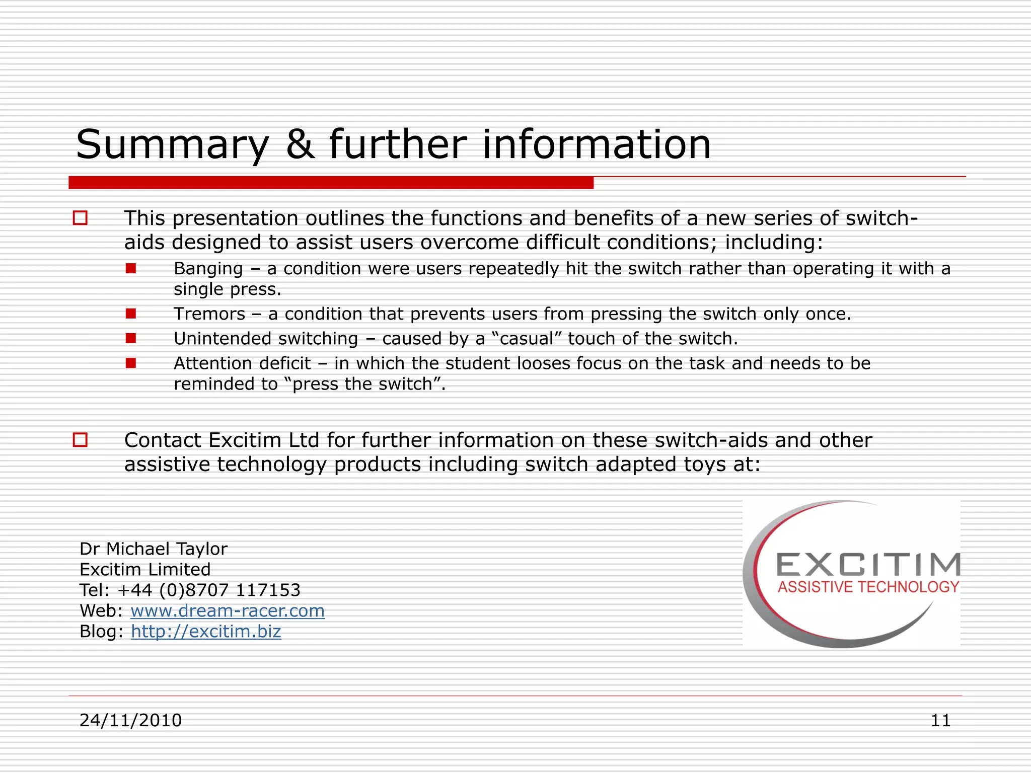 24/11/2010 11
Summary & further information
 This presentation outlines the functions and benefits of a new series of switch-
aids designed to assist users overcome difficult conditions; including:
 Banging – a condition were users repeatedly hit the switch rather than operating it with a
single press.
 Tremors – a condition that prevents users from pressing the switch only once.
 Unintended switching – caused by a “casual” touch of the switch.
 Attention deficit – in which the student looses focus on the task and needs to be
reminded to “press the switch”.
 Contact Excitim Ltd for further information on these switch-aids and other
assistive technology products including switch adapted toys at:
Dr Michael Taylor
Excitim Limited
Tel: +44 (0)8707 117153
Web: www.dream-racer.com
Blog: http://excitim.biz
 
