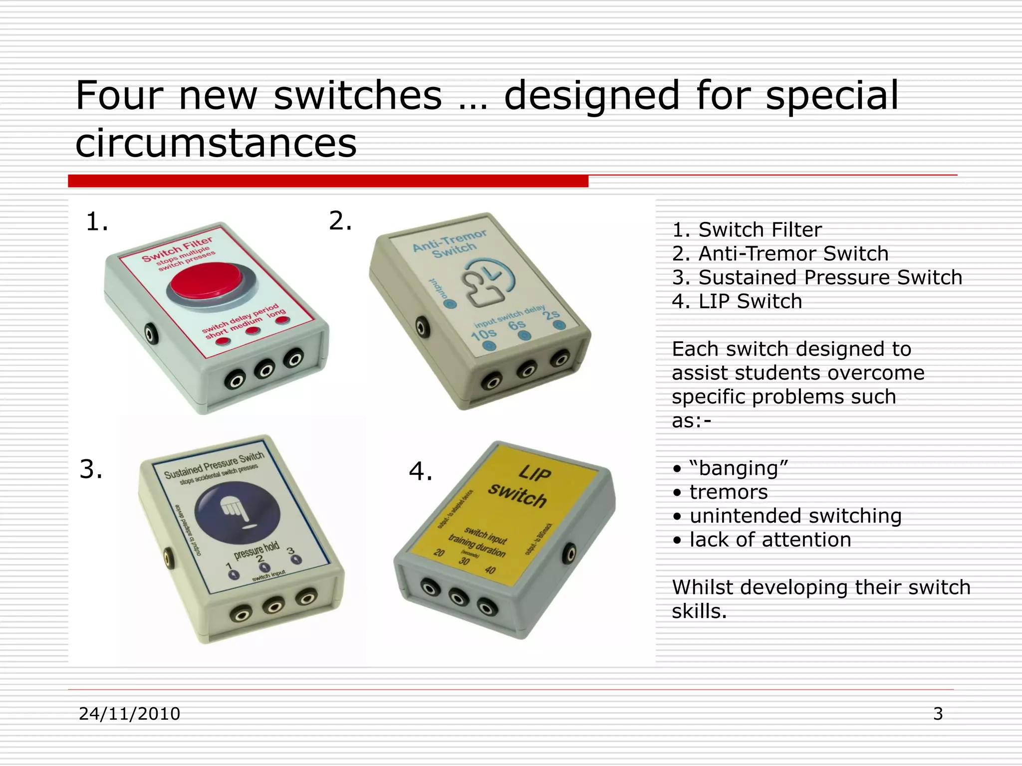 24/11/2010 3
Four new switches … designed for special
circumstances
1. Switch Filter
2. Anti-Tremor Switch
3. Sustained Pressure Switch
4. LIP Switch
Each switch designed to
assist students overcome
specific problems such
as:-
• “banging”
• tremors
• unintended switching
• lack of attention
Whilst developing their switch
skills.
1. 2.
3. 4.
 
