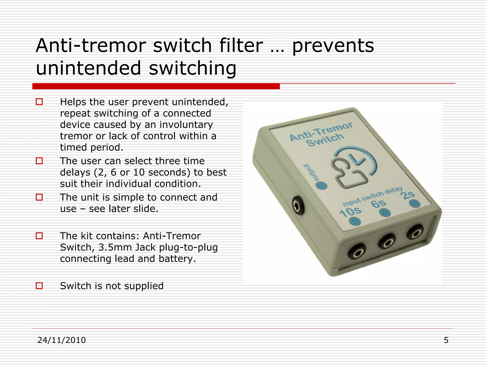24/11/2010 5
Anti-tremor switch filter … prevents
unintended switching
 Helps the user prevent unintended,
repeat switching of a connected
device caused by an involuntary
tremor or lack of control within a
timed period.
 The user can select three time
delays (2, 6 or 10 seconds) to best
suit their individual condition.
 The unit is simple to connect and
use – see later slide.
 The kit contains: Anti-Tremor
Switch, 3.5mm Jack plug-to-plug
connecting lead and battery.
 Switch is not supplied
 