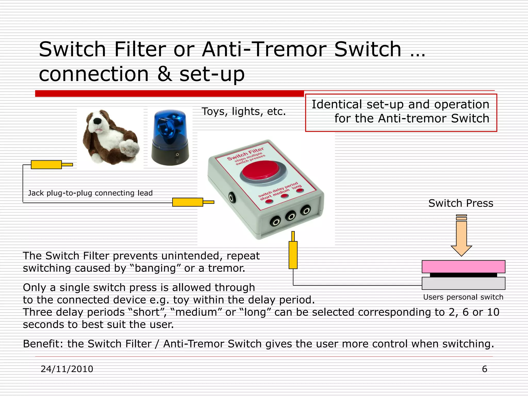 24/11/2010 6
Switch Filter or Anti-Tremor Switch …
connection & set-up
Switch Press
The Switch Filter prevents unintended, repeat
switching caused by “banging” or a tremor.
Only a single switch press is allowed through
to the connected device e.g. toy within the delay period.
Three delay periods “short”, “medium” or “long” can be selected corresponding to 2, 6 or 10
seconds to best suit the user.
Benefit: the Switch Filter / Anti-Tremor Switch gives the user more control when switching.
Toys, lights, etc.
Identical set-up and operation
for the Anti-tremor Switch
Jack plug-to-plug connecting lead
Users personal switch
 