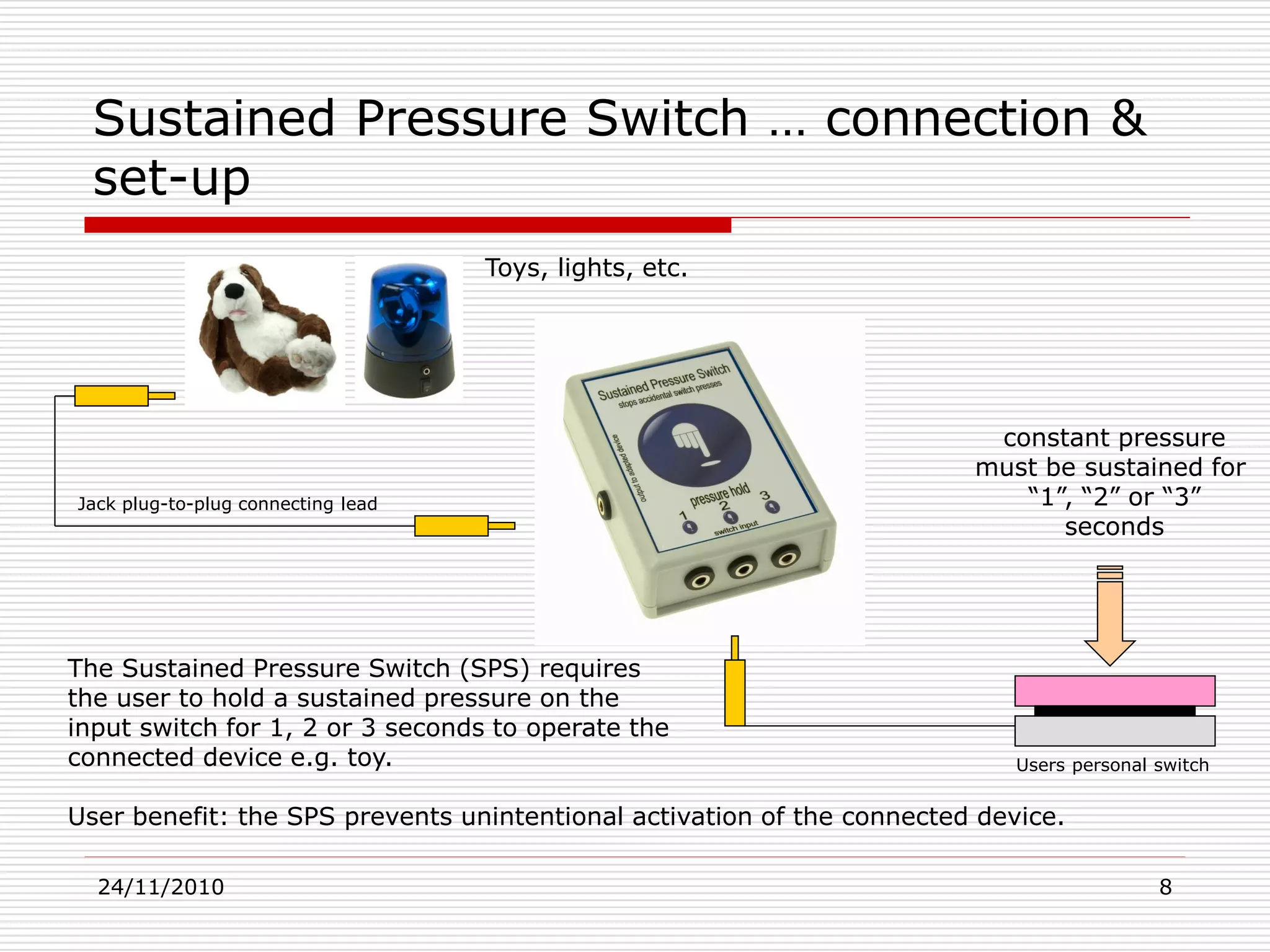 24/11/2010 8
The Sustained Pressure Switch (SPS) requires
the user to hold a sustained pressure on the
input switch for 1, 2 or 3 seconds to operate the
connected device e.g. toy.
User benefit: the SPS prevents unintentional activation of the connected device.
Sustained Pressure Switch … connection &
set-up
constant pressure
must be sustained for
“1”, “2” or “3”
seconds
Toys, lights, etc.
Jack plug-to-plug connecting lead
Users personal switch
 