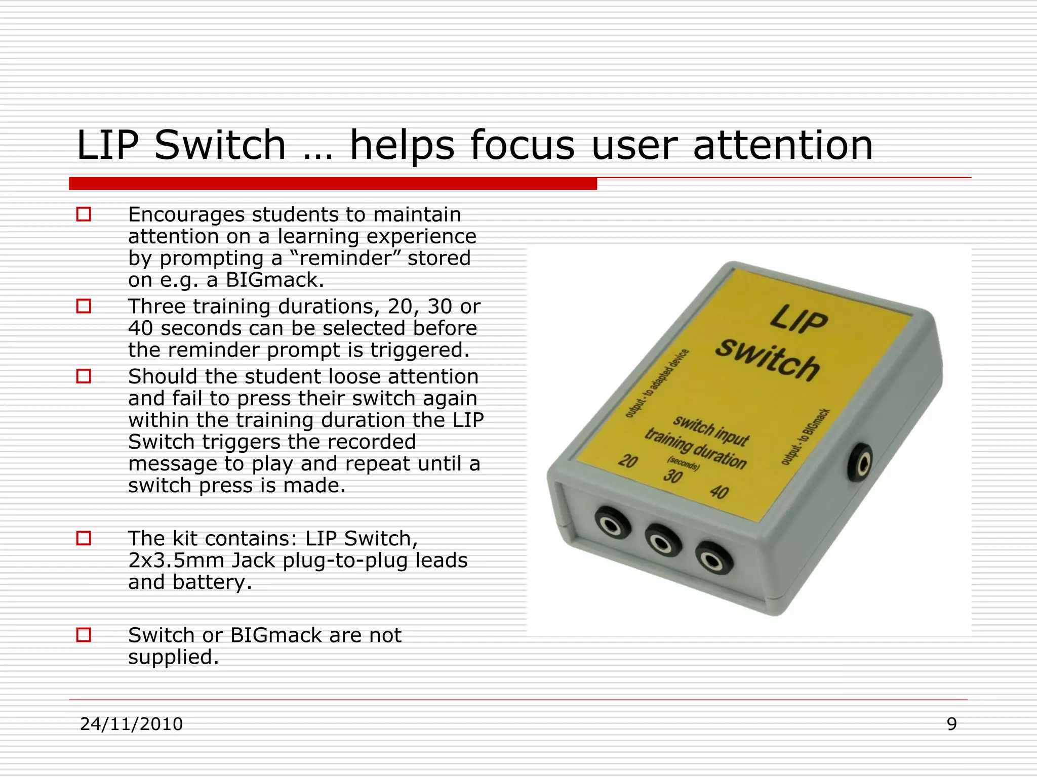 24/11/2010 9
LIP Switch … helps focus user attention
 Encourages students to maintain
attention on a learning experience
by prompting a “reminder” stored
on e.g. a BIGmack.
 Three training durations, 20, 30 or
40 seconds can be selected before
the reminder prompt is triggered.
 Should the student loose attention
and fail to press their switch again
within the training duration the LIP
Switch triggers the recorded
message to play and repeat until a
switch press is made.
 The kit contains: LIP Switch,
2x3.5mm Jack plug-to-plug leads
and battery.
 Switch or BIGmack are not
supplied.
 