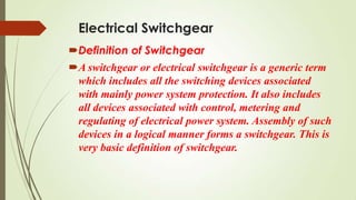 Electrical Switchgear
Definition of Switchgear
A switchgear or electrical switchgear is a generic term
which includes all the switching devices associated
with mainly power system protection. It also includes
all devices associated with control, metering and
regulating of electrical power system. Assembly of such
devices in a logical manner forms a switchgear. This is
very basic definition of switchgear.
 