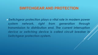 SWITCHGEAR AND PROTECTION
Switchgear protection plays a vital role in modern power
system network, right from generation through
transmission to distribution end. The current interruption
device or switching device is called circuit breaker in
Switchgear protection system.
 