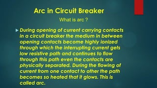 Arc in Circuit Breaker
What is arc ?
 During opening of current carrying contacts
in a circuit breaker the medium in between
opening contacts become highly ionized
through which the interrupting current gets
low resistive path and continues to flow
through this path even the contacts are
physically separated. During the flowing of
current from one contact to other the path
becomes so heated that it glows. This is
called arc.
 