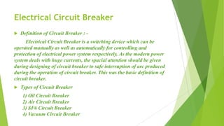 Electrical Circuit Breaker
 Definition of Circuit Breaker : -
Electrical Circuit Breaker is a switching device which can be
operated manually as well as automatically for controlling and
protection of electrical power system respectively. As the modern power
system deals with huge currents, the spacial attention should be given
during designing of circuit breaker to safe interruption of arc produced
during the operation of circuit breaker. This was the basic definition of
circuit breaker.
 Types of Circuit Breaker
1) Oil Circuit Breaker
2) Air Circuit Breaker
3) SF6 Circuit Breaker
4) Vacuum Circuit Breaker
 