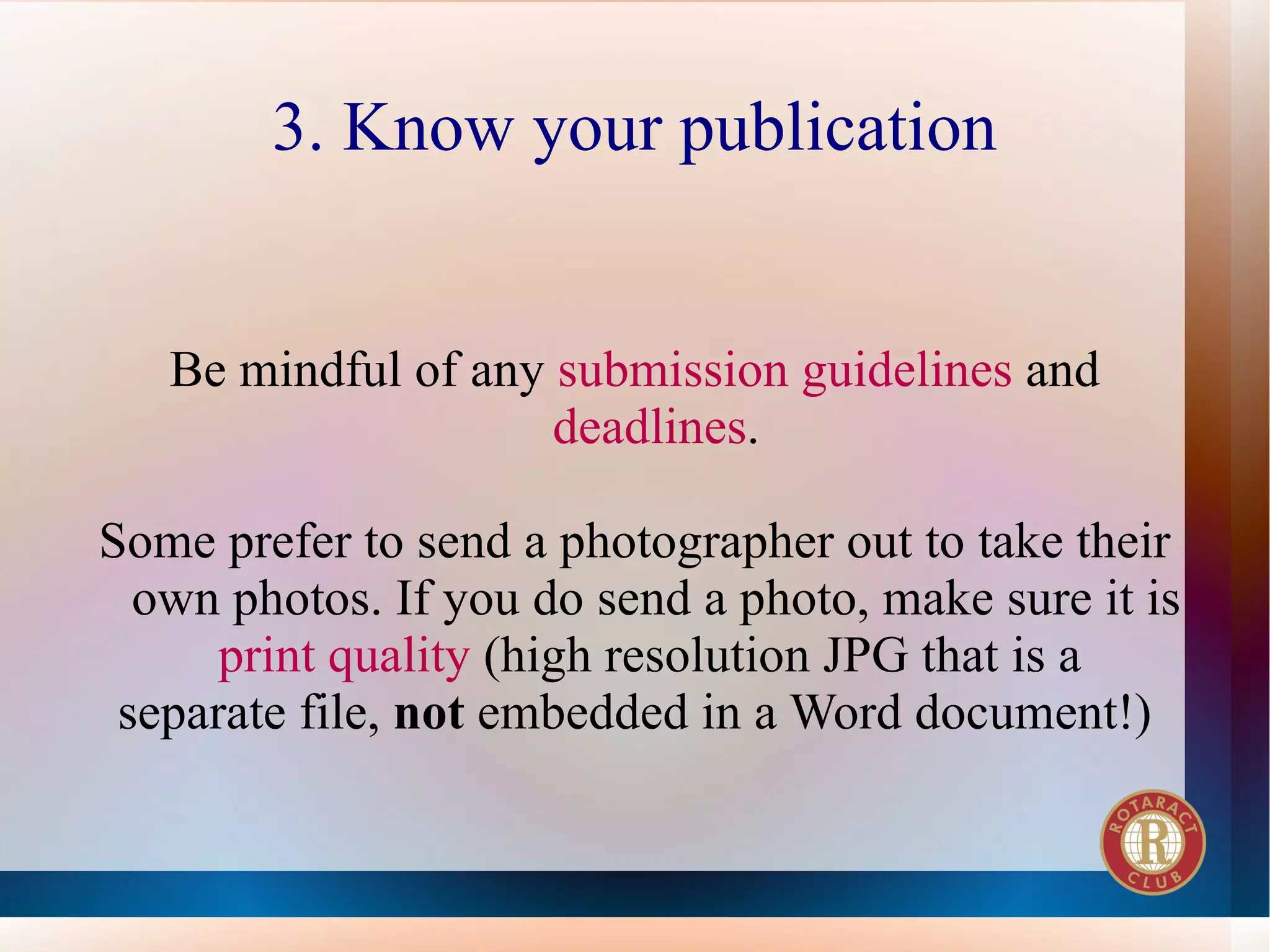 3. Know your publication


   Be mindful of any submission guidelines and
                     deadlines.

Some prefer to send a photographer out to take their
  own photos. If you do send a photo, make sure it is
      print quality (high resolution JPG that is a
 separate file, not embedded in a Word document!)
 