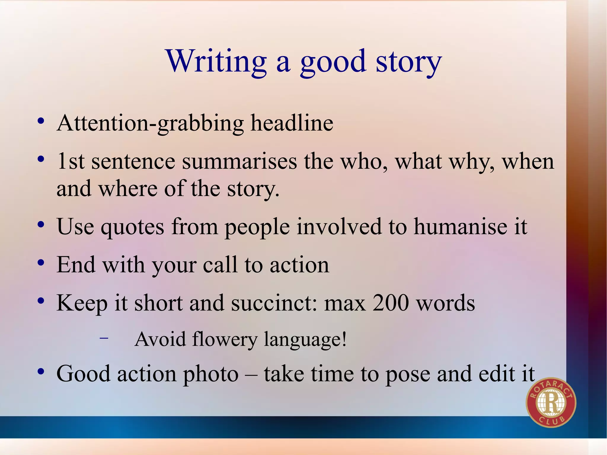 Writing a good story

    Attention-grabbing headline

    1st sentence summarises the who, what why, when
    and where of the story.

    Use quotes from people involved to humanise it

    End with your call to action

    Keep it short and succinct: max 200 words
        −   Avoid flowery language!

    Good action photo – take time to pose and edit it
 