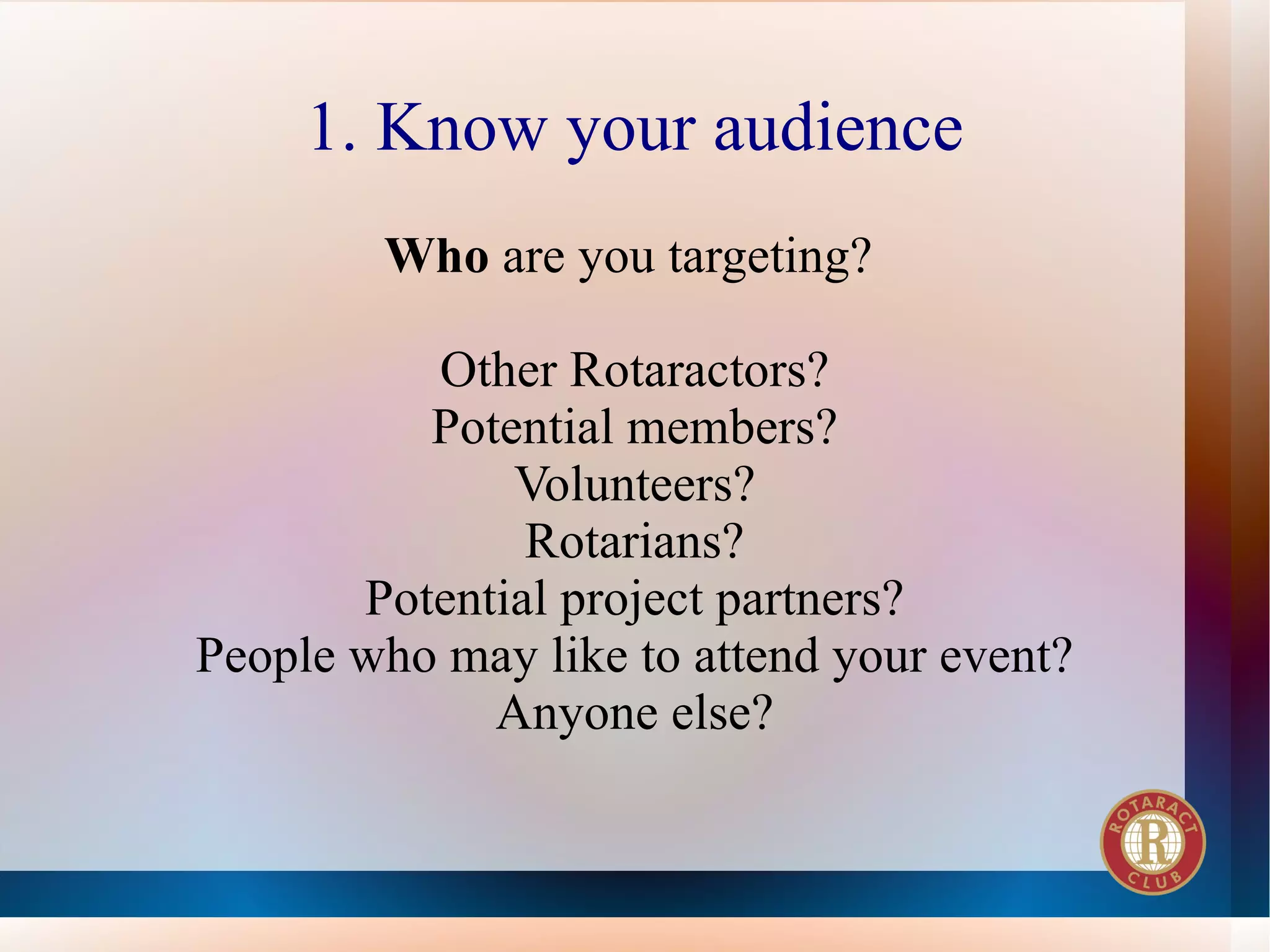 1. Know your audience
        Who are you targeting?

          Other Rotaractors?
          Potential members?
              Volunteers?
               Rotarians?
       Potential project partners?
People who may like to attend your event?
             Anyone else?
 
