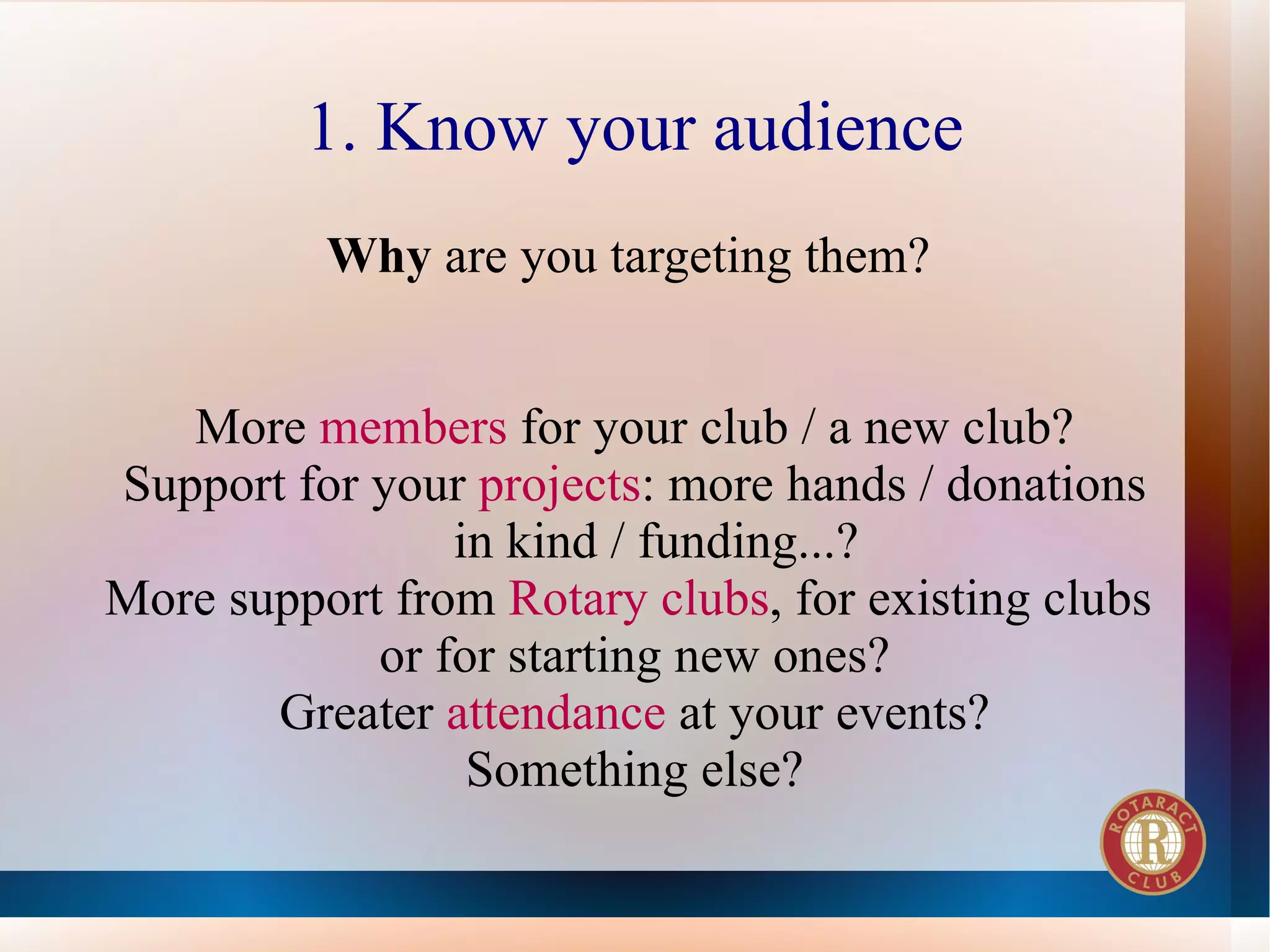 1. Know your audience
          Why are you targeting them?


   More members for your club / a new club?
Support for your projects: more hands / donations
                in kind / funding...?
More support from Rotary clubs, for existing clubs
            or for starting new ones?
       Greater attendance at your events?
                 Something else?
 