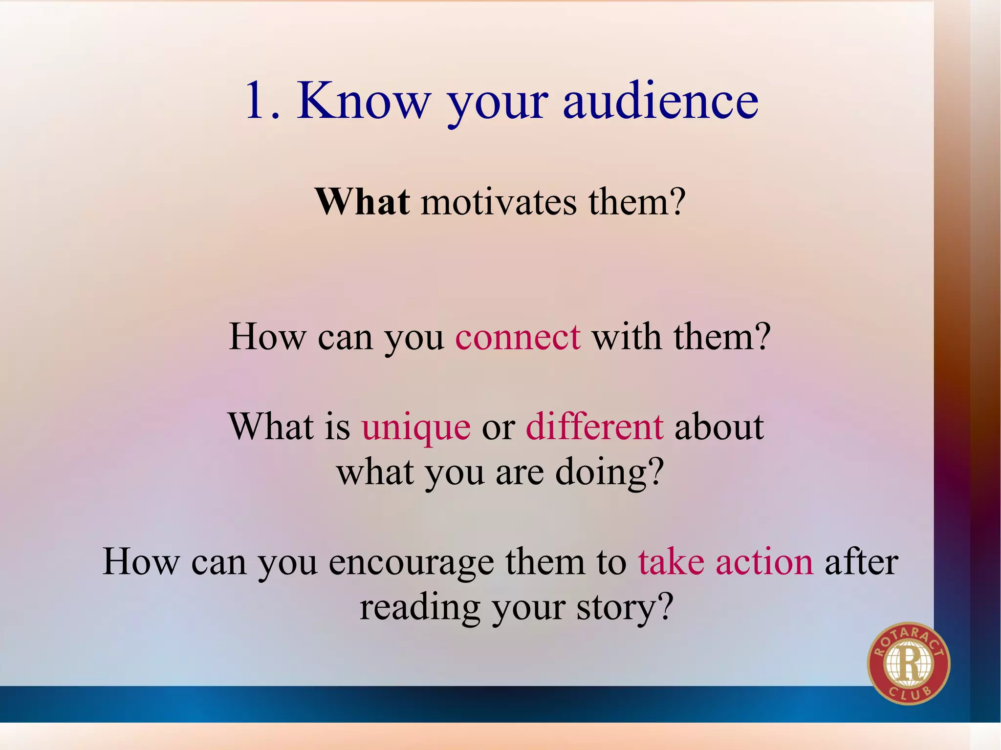 1. Know your audience
            What motivates them?


       How can you connect with them?

       What is unique or different about
             what you are doing?

How can you encourage them to take action after
              reading your story?
 