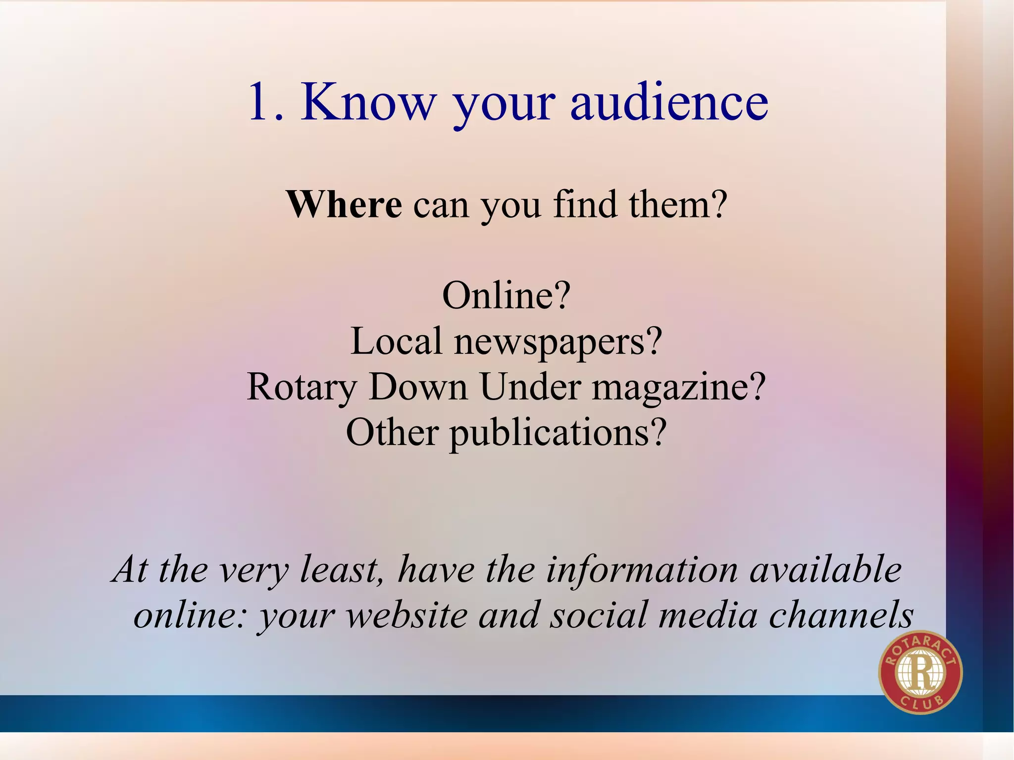 1. Know your audience
          Where can you find them?

                   Online?
              Local newspapers?
        Rotary Down Under magazine?
             Other publications?


At the very least, have the information available
 online: your website and social media channels
 