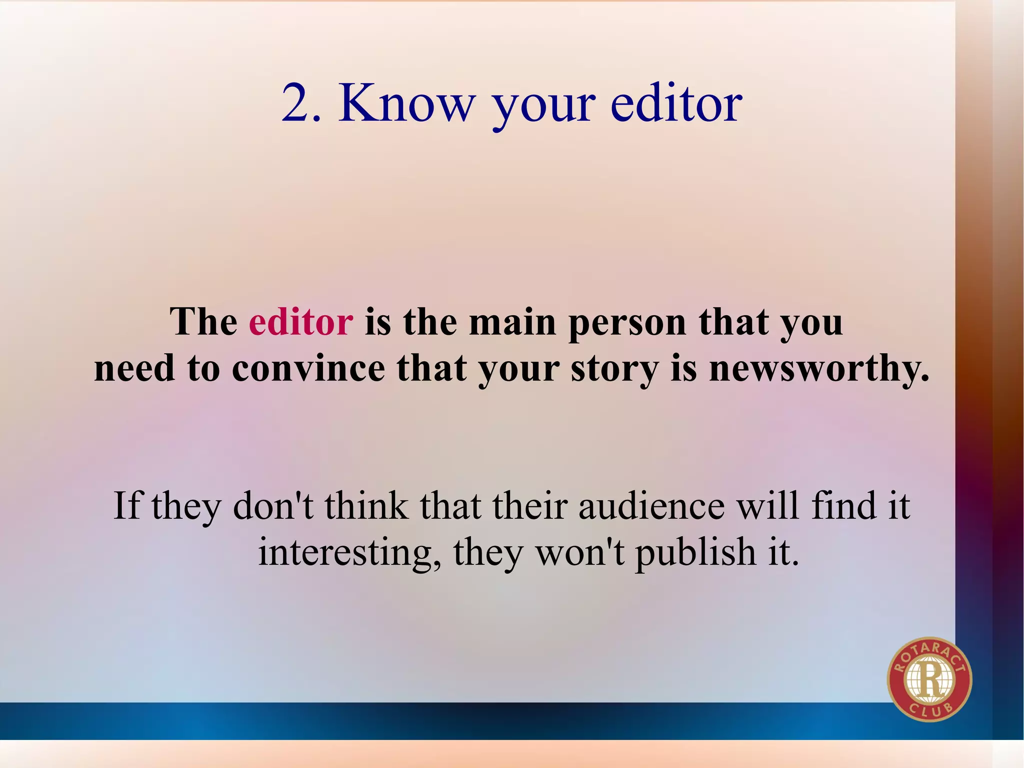 2. Know your editor


    The editor is the main person that you
need to convince that your story is newsworthy.


 If they don't think that their audience will find it
          interesting, they won't publish it.
 