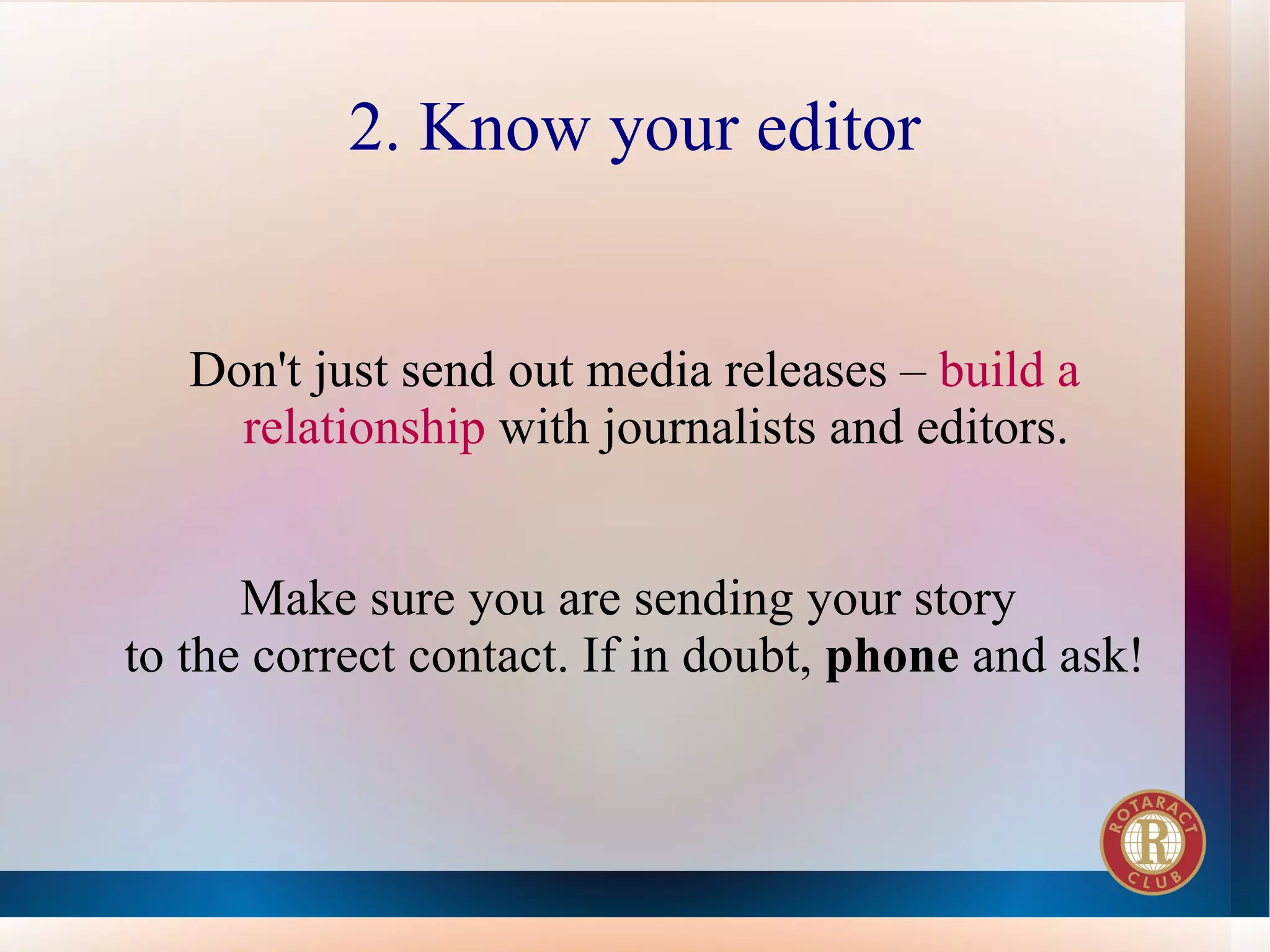2. Know your editor


   Don't just send out media releases – build a
     relationship with journalists and editors.


      Make sure you are sending your story
to the correct contact. If in doubt, phone and ask!
 