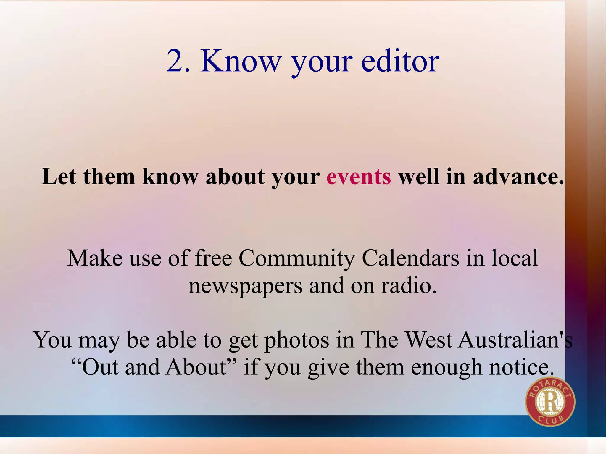 2. Know your editor


Let them know about your events well in advance.


   Make use of free Community Calendars in local
              newspapers and on radio.

You may be able to get photos in The West Australian's
   “Out and About” if you give them enough notice.
 