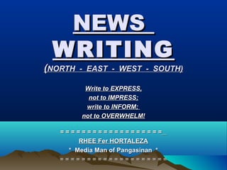 NEWSNEWS
WRITINGWRITING
((NORTH - EAST - WEST - SOUTH)NORTH - EAST - WEST - SOUTH)
= = = = = = = = = = = = = = = = = = == = = = = = = = = = = = = = = = = = =
RHEE Fer HORTALEZARHEE Fer HORTALEZA
* Media Man of Pangasinan ** Media Man of Pangasinan *
= = = = = = = = = = = = = = = = = = = == = = = = = = = = = = = = = = = = = = =
Write to EXPRESS,Write to EXPRESS,
not to IMPRESS;not to IMPRESS;
write to INFORM;write to INFORM;
not to OVERWHELM!not to OVERWHELM!
 
