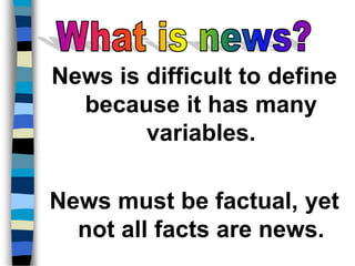 News is difficult to define 
because it has many 
variables. 
News must be factual, yet 
not all facts are news. 
 