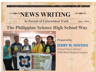 NEWS WRITING 
In Pursuit of Untarnished Truth Since 1964 
The Philippine Science High School Way 
Prepared by 
JERRY M. NOVENO 
School Paper Adviser 
PSHS Bicol Region Campus 
 