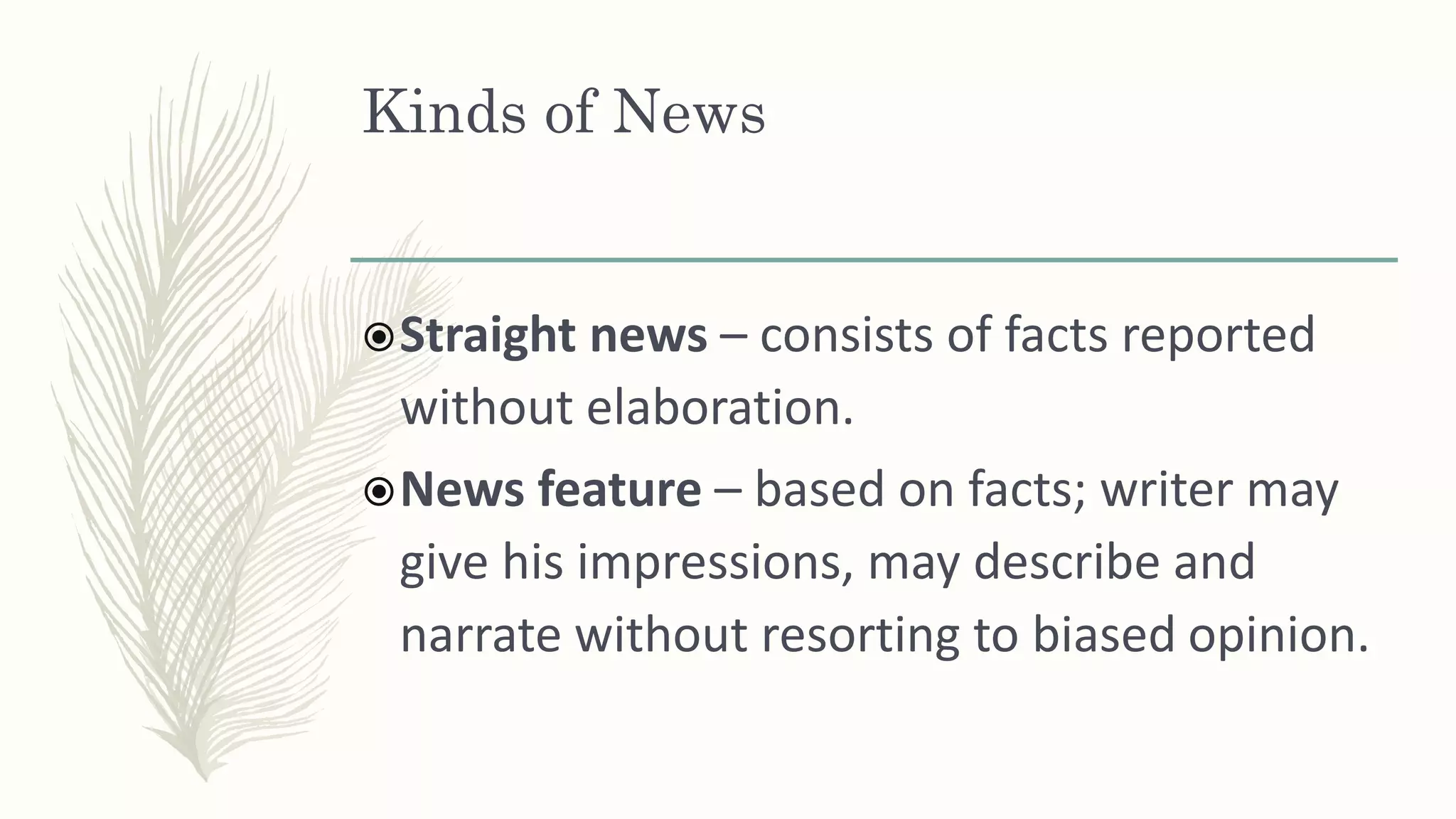 Kinds of News
Straight news – consists of facts reported
without elaboration.
News feature – based on facts; writer may
give his impressions, may describe and
narrate without resorting to biased opinion.
 