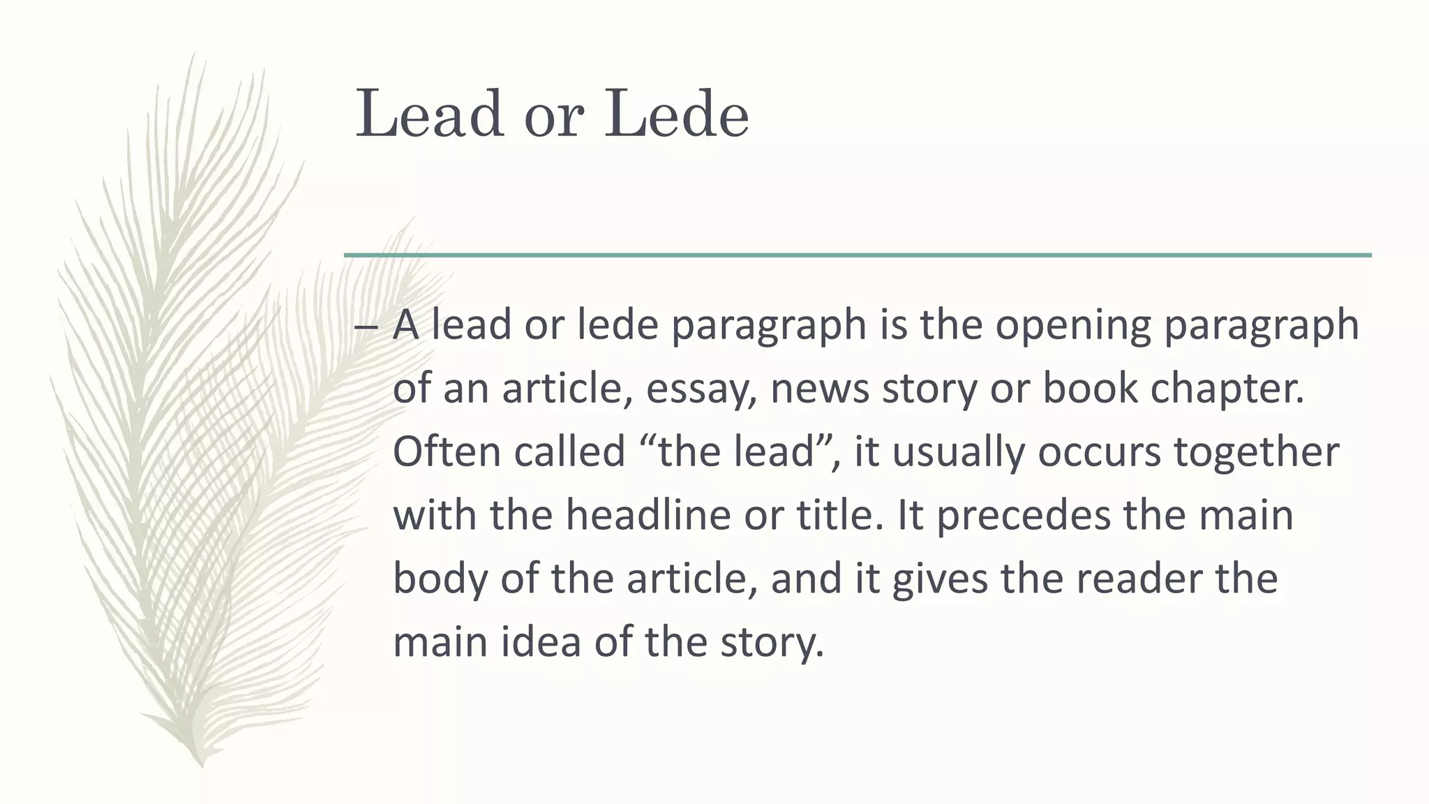 Lead or Lede
– A lead or lede paragraph is the opening paragraph
of an article, essay, news story or book chapter.
Often called “the lead”, it usually occurs together
with the headline or title. It precedes the main
body of the article, and it gives the reader the
main idea of the story.
 