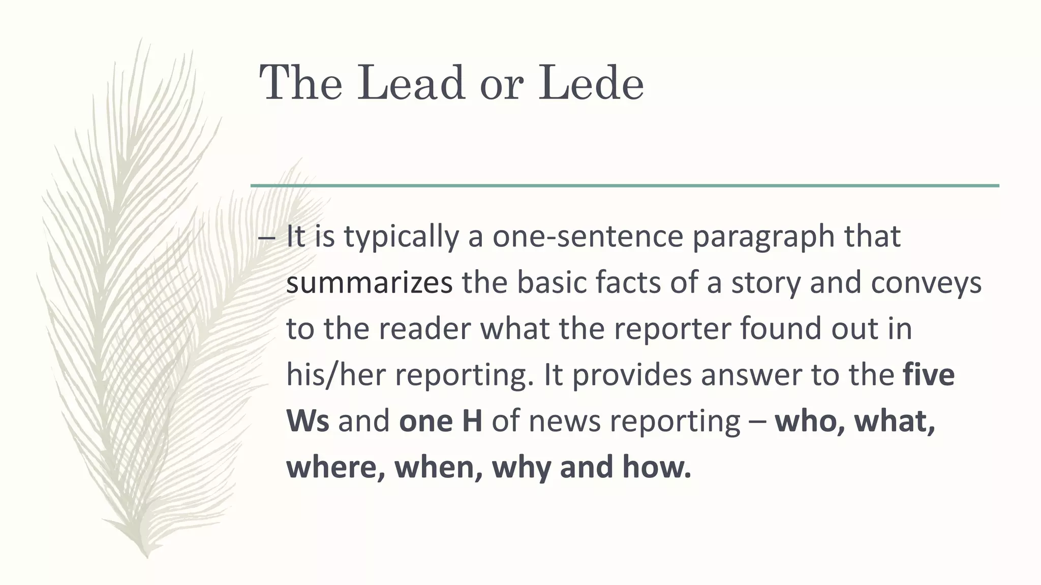 – It is typically a one-sentence paragraph that
summarizes the basic facts of a story and conveys
to the reader what the reporter found out in
his/her reporting. It provides answer to the five
Ws and one H of news reporting – who, what,
where, when, why and how.
The Lead or Lede
 