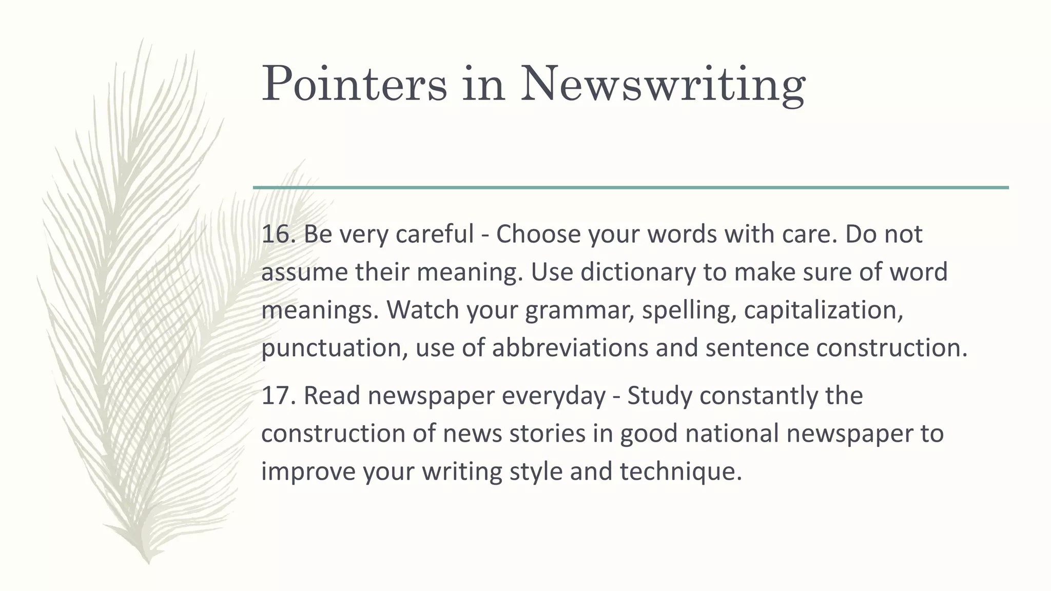 Pointers in Newswriting
16. Be very careful - Choose your words with care. Do not
assume their meaning. Use dictionary to make sure of word
meanings. Watch your grammar, spelling, capitalization,
punctuation, use of abbreviations and sentence construction.
17. Read newspaper everyday - Study constantly the
construction of news stories in good national newspaper to
improve your writing style and technique.
 