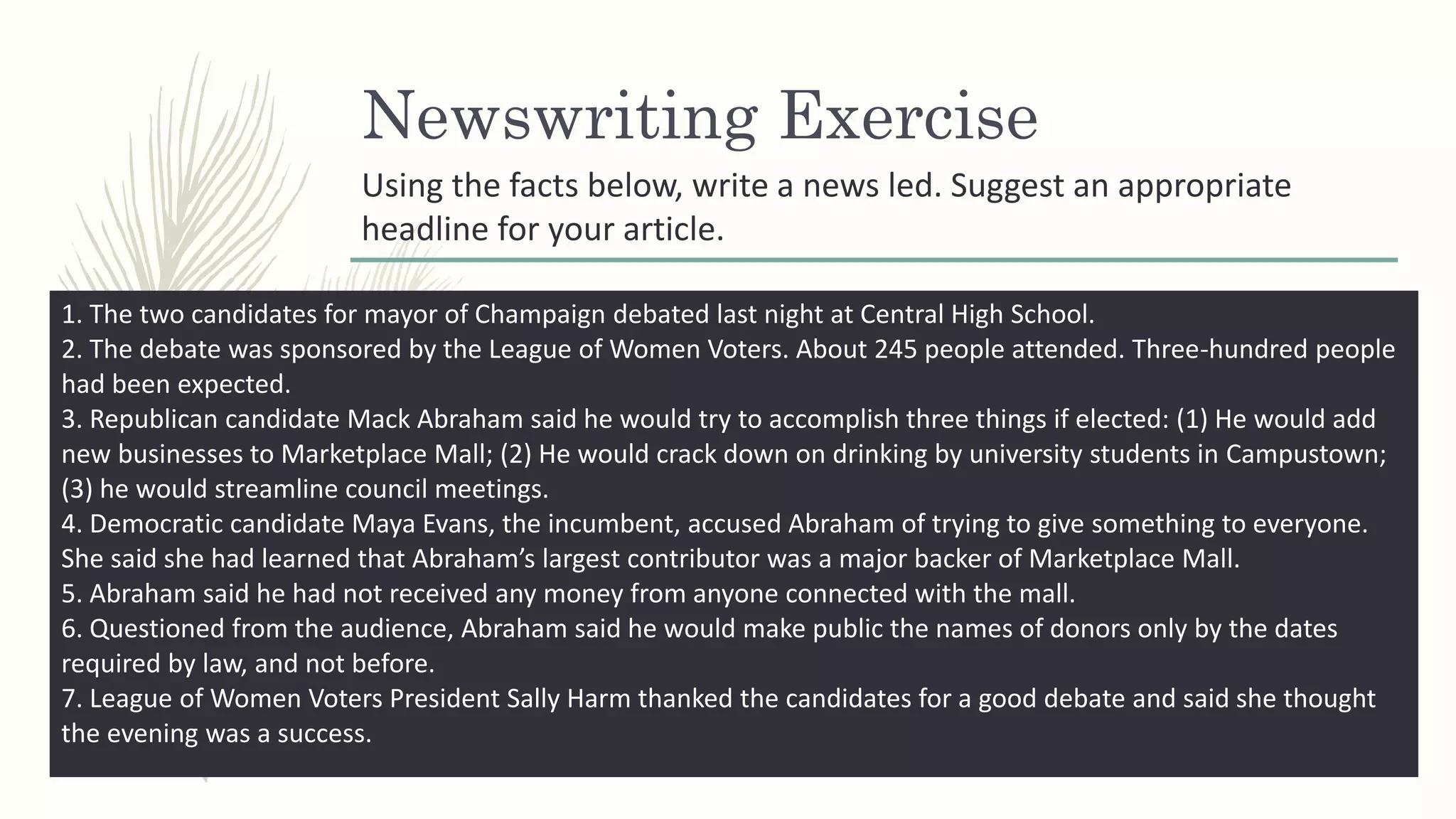 Newswriting Exercise
1. The two candidates for mayor of Champaign debated last night at Central High School.
2. The debate was sponsored by the League of Women Voters. About 245 people attended. Three-hundred people
had been expected.
3. Republican candidate Mack Abraham said he would try to accomplish three things if elected: (1) He would add
new businesses to Marketplace Mall; (2) He would crack down on drinking by university students in Campustown;
(3) he would streamline council meetings.
4. Democratic candidate Maya Evans, the incumbent, accused Abraham of trying to give something to everyone.
She said she had learned that Abraham’s largest contributor was a major backer of Marketplace Mall.
5. Abraham said he had not received any money from anyone connected with the mall.
6. Questioned from the audience, Abraham said he would make public the names of donors only by the dates
required by law, and not before.
7. League of Women Voters President Sally Harm thanked the candidates for a good debate and said she thought
the evening was a success.
Using the facts below, write a news led. Suggest an appropriate
headline for your article.
 
