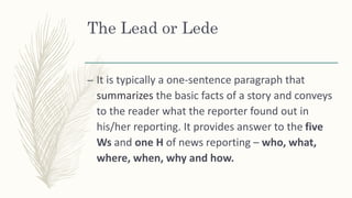 – It is typically a one-sentence paragraph that
summarizes the basic facts of a story and conveys
to the reader what the reporter found out in
his/her reporting. It provides answer to the five
Ws and one H of news reporting – who, what,
where, when, why and how.
The Lead or Lede
 