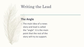 The Angle
– The main idea of a news
story and lead is called
the “angle”. It is the main
point that the rest of the
story will try to support.
Writing the Lead
 