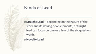 Kinds of Lead
 Straight Lead – depending on the nature of the
story and its driving news elements, a straight
lead can focus on one or a few of the six question
words.
 Novelty Lead
 