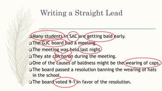 Writing a Straight Lead
 Many students in SAC are getting bald early.
 The GJC board had a meeting.
 The meeting was held last night.
 They ate chicharon during the meeting.
 One of the causes of baldness might be the wearing of caps.
 The board passed a resolution banning the wearing of hats
in the school.
 The board voted 9-1 in favor of the resolution.
 