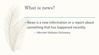 What is news?
– News is a new information or a report about
something that has happened recently.
--- Merriam Webster Dictionary
 